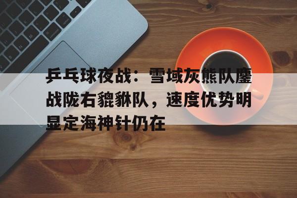 kaiyun网站-包含乒乓球夜战：雪域灰熊队鏖战陇右貔貅队，速度优势明显定海神针仍在的词条