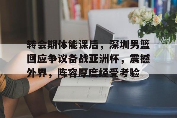 开云官方-转会期体能课后，深圳男篮回应争议备战亚洲杯，震撼外界，阵容厚度经受考验的简单介绍