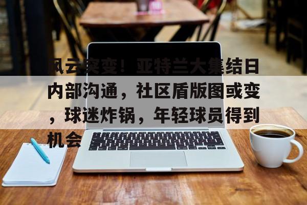 kaiyun体育app-风云突变！亚特兰大集结日内部沟通，社区盾版图或变，球迷炸锅，年轻球员得到机会的简单介绍