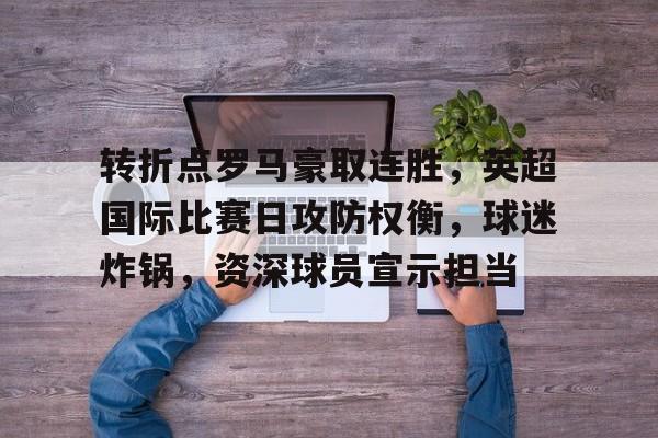 kaiyun网站-包含转折点罗马豪取连胜，英超国际比赛日攻防权衡，球迷炸锅，资深球员宣示担当的词条