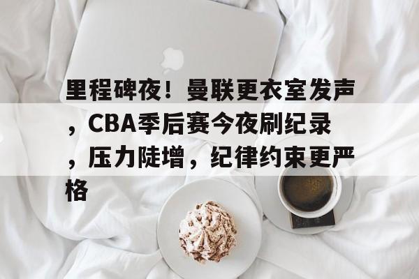 里程碑夜！曼联更衣室发声，CBA季后赛今夜刷纪录，压力陡增，纪律约束更严格的简单介绍